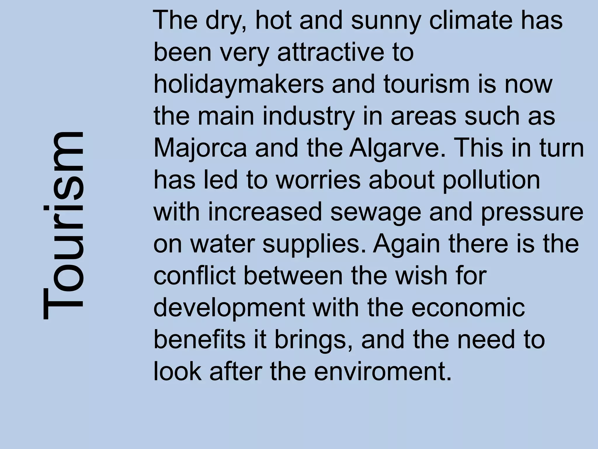 The dry, hot and sunny climate has
been very attractive to
holidaymakers and tourism is now
the main industry in areas such as
Majorca and the Algarve. This in turn
has led to worries about pollution
with increased sewage and pressure
on water supplies. Again there is the
conflict between the wish for
development with the economic
benefits it brings, and the need to
look after the enviroment.
Tourism