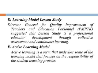 D. Learning Model Lesson Study
Director General for Quality Improvement of
Teachers and Education Personnel (PMPTK)
suggested that Lesson Study is a professional
educator development through collective
assessment and continuous learning.
E. Active Learning Model
Active learning is a term that underlies some of the
learning model that focuses on the responsibility of
the student learning process.
 