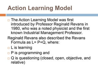 Action Learning Model
 The Action Learning Model was first
introduced by Professor Reginald Revans in
1980, who was a noted physicist and the first
known Industrial Management Professor.
Reginald Revans also described the Revans
Formula as L= P+Q, where:
 L is learning
 P is programming and
 Q is questioning (closed, open, objective, and
relative)
 