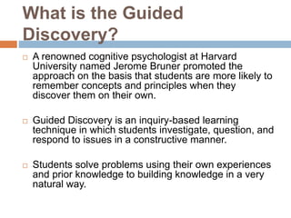What is the Guided
Discovery?
 A renowned cognitive psychologist at Harvard
University named Jerome Bruner promoted the
approach on the basis that students are more likely to
remember concepts and principles when they
discover them on their own.
 Guided Discovery is an inquiry-based learning
technique in which students investigate, question, and
respond to issues in a constructive manner.
 Students solve problems using their own experiences
and prior knowledge to building knowledge in a very
natural way.
 