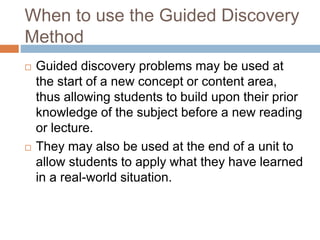 When to use the Guided Discovery
Method
 Guided discovery problems may be used at
the start of a new concept or content area,
thus allowing students to build upon their prior
knowledge of the subject before a new reading
or lecture.
 They may also be used at the end of a unit to
allow students to apply what they have learned
in a real-world situation.
 