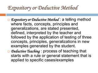 Expository or Deductive Method
 Expository or Deductive Method : a telling method
where facts, concepts, principles and
generalizations, are stated presented,
defined, interpreted by the teacher and
followed by the application of testing of three
concepts, principles, generalizations in new
examples generated by the student.
 Deductive Teaching : process of teaching that
starts with a rule or general statement that is
applied to specific cases/examples
 