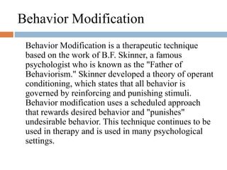 Behavior Modification
Behavior Modification is a therapeutic technique
based on the work of B.F. Skinner, a famous
psychologist who is known as the "Father of
Behaviorism." Skinner developed a theory of operant
conditioning, which states that all behavior is
governed by reinforcing and punishing stimuli.
Behavior modification uses a scheduled approach
that rewards desired behavior and "punishes"
undesirable behavior. This technique continues to be
used in therapy and is used in many psychological
settings.
 