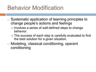Behavior Modification
 Systematic application of learning principles to
change people’s actions and feelings
 Involves a series of well-defined steps to change
behavior.
 The success of each step is carefully evaluated to find
the best solution for a given situation.
 Modeling, classical conditioning, operant
conditioning
 