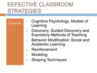 EEFECTIVE CLASSROOM
STRATEGIES
Contents 1. Cognitive Psychology: Models of
Learning
2. Discovery, Guided Discovery and
Expository Methods of Teaching
3. Behavior Modification: Social and
Academic Learning
4. Reinforcement
5. Modeling
6. Shaping Techniques
 