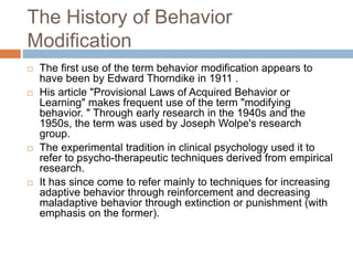 The History of Behavior
Modification
 The first use of the term behavior modification appears to
have been by Edward Thorndike in 1911 .
 His article "Provisional Laws of Acquired Behavior or
Learning" makes frequent use of the term "modifying
behavior. " Through early research in the 1940s and the
1950s, the term was used by Joseph Wolpe's research
group.
 The experimental tradition in clinical psychology used it to
refer to psycho-therapeutic techniques derived from empirical
research.
 It has since come to refer mainly to techniques for increasing
adaptive behavior through reinforcement and decreasing
maladaptive behavior through extinction or punishment (with
emphasis on the former).
 
