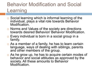 Behavior Modification and Social
Learning
 Social learning which is informal learning of the
individual, plays a vital role towards Behavior
Modification.
 Norms and Values of the society are directions
towards desired Behavior/ Behavior Modification.
 Every individual is born in a social group in a
family.
 As a member of a family, he has to learn certain
language, ways of dealing with siblings, parents
and other members of the group.
 As he grow up, he has to acquire certain modes of
behavior and social attitudes as approved by the
society. All these amounts to Behavior
Modification.
 