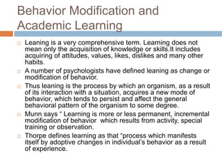 Behavior Modification and
Academic Learning
 Leaning is a very comprehensive term. Learning does not
mean only the acquisition of knowledge or skills.It includes
acquiring of attitudes, values, likes, dislikes and many other
habits.
 A number of psychologists have defined leaning as change or
modification of behavior.
 Thus leaning is the process by which an organism, as a result
of its interaction with a situation, acquires a new mode of
behavior, which tends to persist and affect the general
behavioral pattern of the organism to some degree.
 Munn says “ Learning is more or less permanent, incremental
modification of behavior which results from activity, special
training or observation.
 Thorpe defines learning as that “process which manifests
itself by adoptive changes in individual’s behavior as a result
of experience.
 