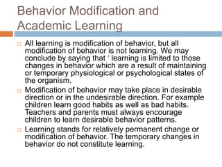 Behavior Modification and
Academic Learning
 All learning is modification of behavior, but all
modification of behavior is not learning. We may
conclude by saying that ‘ learning is limited to those
changes in behavior which are a result of maintaining
or temporary physiological or psychological states of
the organism.
 Modification of behavior may take place in desirable
direction or in the undesirable direction. For example
children learn good habits as well as bad habits.
Teachers and parents must always encourage
children to learn desirable behavior patterns.
 Learning stands for relatively permanent change or
modification of behavior. The temporary changes in
behavior do not constitute learning.
 