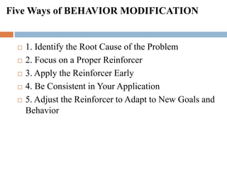 Five Ways of BEHAVIOR MODIFICATION
 1. Identify the Root Cause of the Problem
 2. Focus on a Proper Reinforcer
 3. Apply the Reinforcer Early
 4. Be Consistent in Your Application
 5. Adjust the Reinforcer to Adapt to New Goals and
Behavior
 