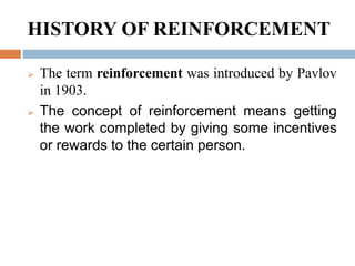 HISTORY OF REINFORCEMENT
 The term reinforcement was introduced by Pavlov
in 1903.
 The concept of reinforcement means getting
the work completed by giving some incentives
or rewards to the certain person.
 