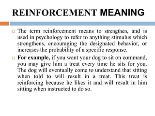 REINFORCEMENT MEANING
 The term reinforcement means to strengthen, and is
used in psychology to refer to anything stimulus which
strengthens, encouraging the designated behavior, or
increases the probability of a specific response.
 For example, if you want your dog to sit on command,
you may give him a treat every time he sits for you.
The dog will eventually come to understand that sitting
when told to will result in a treat. This treat is
reinforcing because he likes it and will result in him
sitting when instructed to do so.
 