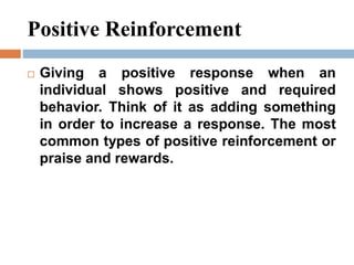 Positive Reinforcement
 Giving a positive response when an
individual shows positive and required
behavior. Think of it as adding something
in order to increase a response. The most
common types of positive reinforcement or
praise and rewards.
 