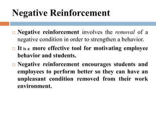 Negative Reinforcement
 Negative reinforcement involves the removal of a
negative condition in order to strengthen a behavior.
 It is a more effective tool for motivating employee
behavior and students.
 Negative reinforcement encourages students and
employees to perform better so they can have an
unpleasant condition removed from their work
environment.
 