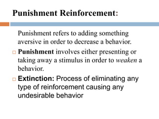Punishment refers to adding something
aversive in order to decrease a behavior.
 Punishment involves either presenting or
taking away a stimulus in order to weaken a
behavior.
 Extinction: Process of eliminating any
type of reinforcement causing any
undesirable behavior
Punishment Reinforcement:
 