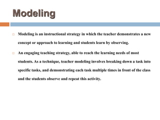 Modeling
 Modeling is an instructional strategy in which the teacher demonstrates a new
concept or approach to learning and students learn by observing.
 An engaging teaching strategy, able to reach the learning needs of most
students. As a technique, teacher modeling involves breaking down a task into
specific tasks, and demonstrating each task multiple times in front of the class
and the students observe and repeat this activity.
 