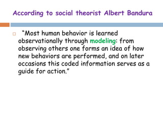 According to social theorist Albert Bandura
 “Most human behavior is learned
observationally through modeling: from
observing others one forms an idea of how
new behaviors are performed, and on later
occasions this coded information serves as a
guide for action.”
 