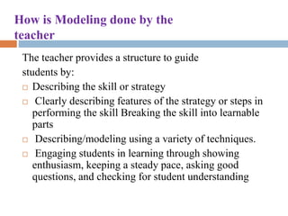 How is Modeling done by the
teacher
The teacher provides a structure to guide
students by:
 Describing the skill or strategy
 Clearly describing features of the strategy or steps in
performing the skill Breaking the skill into learnable
parts
 Describing/modeling using a variety of techniques.
 Engaging students in learning through showing
enthusiasm, keeping a steady pace, asking good
questions, and checking for student understanding
 
