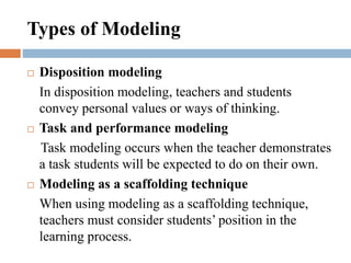 Types of Modeling
 Disposition modeling
In disposition modeling, teachers and students
convey personal values or ways of thinking.
 Task and performance modeling
Task modeling occurs when the teacher demonstrates
a task students will be expected to do on their own.
 Modeling as a scaffolding technique
When using modeling as a scaffolding technique,
teachers must consider students’ position in the
learning process.
 