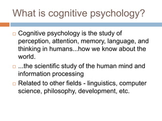 What is cognitive psychology?
 Cognitive psychology is the study of
perception, attention, memory, language, and
thinking in humans...how we know about the
world.
 ...the scientific study of the human mind and
information processing
 Related to other fields - linguistics, computer
science, philosophy, development, etc.
 