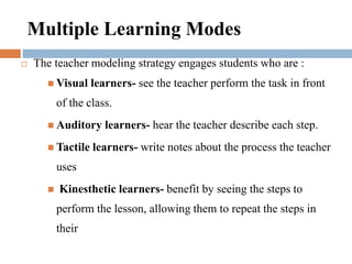 Multiple Learning Modes
 The teacher modeling strategy engages students who are :
 Visual learners- see the teacher perform the task in front
of the class.
 Auditory learners- hear the teacher describe each step.
 Tactile learners- write notes about the process the teacher
uses
 Kinesthetic learners- benefit by seeing the steps to
perform the lesson, allowing them to repeat the steps in
their
 