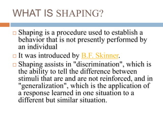 WHAT IS SHAPING?
 Shaping is a procedure used to establish a
behavior that is not presently performed by
an individual
 It was introduced by B.F. Skinner.
 Shaping assists in "discrimination", which is
the ability to tell the difference between
stimuli that are and are not reinforced, and in
"generalization", which is the application of
a response learned in one situation to a
different but similar situation.
 