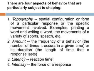There are four aspects of behavior that are
particularly subject to shaping:
1. Topography -- spatial configuration or form
of a particular response or the specific
movement involved. Examples: printing a
word and writing a word, the movements of a
variety of sports, speech, etc.
2. Amount -- the frequency of a behavior (the
number of times it occurs in a given time) or
its duration (the length of time that a
response lasts)
3. Latency -- reaction time
4. Intensity -- the force of a response
 