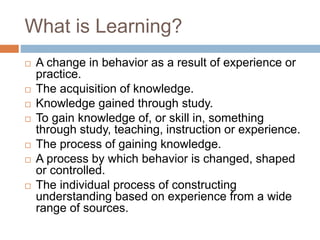 What is Learning?
 A change in behavior as a result of experience or
practice.
 The acquisition of knowledge.
 Knowledge gained through study.
 To gain knowledge of, or skill in, something
through study, teaching, instruction or experience.
 The process of gaining knowledge.
 A process by which behavior is changed, shaped
or controlled.
 The individual process of constructing
understanding based on experience from a wide
range of sources.
 