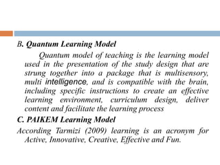 B. Quantum Learning Model
Quantum model of teaching is the learning model
used in the presentation of the study design that are
strung together into a package that is multisensory,
multi intelligence, and is compatible with the brain,
including specific instructions to create an effective
learning environment, curriculum design, deliver
content and facilitate the learning process
C. PAIKEM Learning Model
According Tarmizi (2009) learning is an acronym for
Active, Innovative, Creative, Effective and Fun.
 