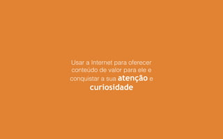 Usar a Internet para oferecer
conteúdo de valor para ele e
conquistar a sua atenção e
curiosidade
 