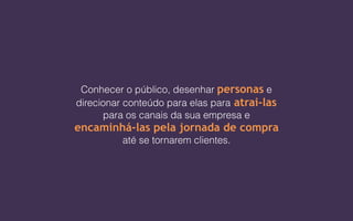 Conhecer o público, desenhar personas e
direcionar conteúdo para elas para atrai-las
para os canais da sua empresa e
encaminhá-las pela jornada de compra
até se tornarem clientes.
 