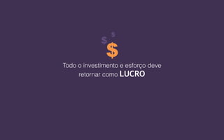 Todo o investimento e esforço deve
retornar como LUCRO
$
$
$
 