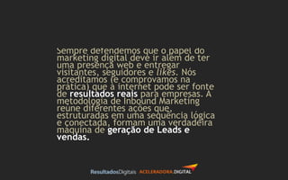 Sempre defendemos que o papel do
marketing digital deve ir além de ter
uma presença web e entregar
visitantes, seguidores e likes. Nós
acreditamos (e comprovamos na
prática) que a internet pode ser fonte
de resultados reais para empresas. A
metodologia de Inbound Marketing
reúne diferentes ações que,
estruturadas em uma sequência lógica
e conectada, formam uma verdadeira
máquina de geração de Leads e
vendas.
 
