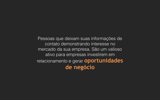 Pessoas que deixam suas informações de
contato demonstrando interesse no
mercado da sua empresa. São um valioso
ativo para empresas investirem em
relacionamento e gerar oportunidades
de negócio
 