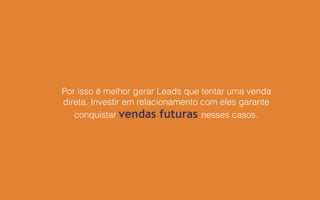 Por isso é melhor gerar Leads que tentar uma venda
direta. Investir em relacionamento com eles garante
conquistar vendas futuras nesses casos.
 