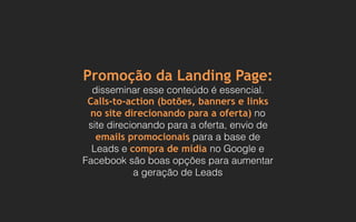 Promoção da Landing Page:
disseminar esse conteúdo é essencial.
Calls-to-action (botões, banners e links
no site direcionando para a oferta) no
site direcionando para a oferta, envio de
emails promocionais para a base de
Leads e compra de mídia no Google e
Facebook são boas opções para aumentar
a geração de Leads
 