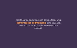 Identificar as características deles e focar uma
comunicação segmentada para educá-lo,
revelar uma necessidade e oferecer uma
solução.
 