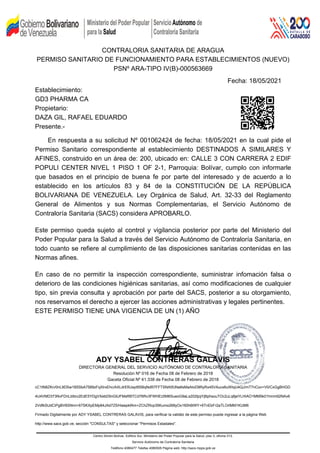 CONTRALORIA SANITARIA DE ARAGUA
PERMISO SANITARIO DE FUNCIONAMIENTO PARA ESTABLECIMIENTOS (NUEVO)
PSNº ARA-TIPO IV(B)-000563669
Fecha: 18/05/2021
Establecimiento:
GD3 PHARMA CA
Propietario:
DAZA GIL, RAFAEL EDUARDO
Presente.-
En respuesta a su solicitud Nº 001062424 de fecha: 18/05/2021 en la cual pide el
Permiso Sanitario correspondiente al establecimiento DESTINADOS A SIMILARES Y
AFINES, construido en un área de: 200, ubicado en: CALLE 3 CON CARRERA 2 EDIF
POPULI CENTER NIVEL 1 PISO 1 OF 2-1, Parroquia: Bolívar, cumplo con informarle
que basados en el principio de buena fe por parte del interesado y de acuerdo a lo
establecido en los artículos 83 y 84 de la CONSTITUCIÓN DE LA REPÚBLICA
BOLIVARIANA DE VENEZUELA. Ley Orgánica de Salud, Art. 32-33 del Reglamento
General de Alimentos y sus Normas Complementarias, el Servicio Autónomo de
Contraloría Sanitaria (SACS) considera APROBARLO.
Este permiso queda sujeto al control y vigilancia posterior por parte del Ministerio del
Poder Popular para la Salud a través del Servicio Autónomo de Contraloría Sanitaria, en
todo cuanto se refiere al cumplimiento de las disposiciones sanitarias contenidas en las
Normas afines.
En caso de no permitir la inspección correspondiente, suministrar infomación falsa o
deterioro de las condiciones higiénicas sanitarias, así como modificaciones de cualquier
tipo, sin previa consulta y aprobación por parte del SACS, posterior a su otorgamiento,
nos reservamos el derecho a ejercer las acciones administrativas y legales pertinentes.
ESTE PERMISO TIENE UNA VIGENCIA DE UN (1) AÑO
ADY YSABEL CONTRERAS GALAVIS
DIRECTORA GENERAL DEL SERVICIO AUTÓNOMO DE CONTRALORÍA SANITARIA
Resoluciòn Nº 016 de Fecha 08 de Febrero de 2018
Gaceta Oficial Nº 41.338 de Fecha 08 de Febrero de 2018
cC1tN8ZKn/0nL9DSw1B5SbA7589zFqXlrxEhc/AXLdrEfiUayt9SBqNdR7FFTSNA5fJNa6sMaAIoD9RyRx45VAucx6uWIqU4QJ/mT7nCov+V0/CxGgBHGD
4U4VMD373NvFDnLb9zv2EdE5YDgVXebD5nGlUFMsRBTCd76Rv3FWHEz5M6SueoG9aLs202tjojYjBphsouTOc2uLq6jeYLHIAO1MM5k01hmm92NAv6
2VdfkSUdCiPgBV6SNmi+67SKXpEMp84JAd7Z5/HawpkfAm+ZChZRcp35Kumo268yOx160h6tWY+6TnEbFr2aTLOrlMM1KUM6
Firmado Digitalmente por ADY YSABEL CONTRERAS GALAVIS, para verificar la validéz de este permiso puede ingresar a la página Web
http://www.sacs.gob.ve, sección "CONSULTAS" y seleccionar "Permisos Estadales".
Centro Simón Bolívar, Edificio Sur, Ministerio del Poder Popular para la Salud, piso 3, oficina 313,
Servicio Autónomo de Contraloría Sanitaria
Teléfono 4080477 Telefax 4080505 Página web: http://sacs.mpps.gob.ve
 