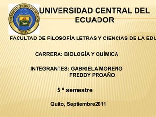 UNIVERSIDAD CENTRAL DEL ECUADOR FACULTAD DE FILOSOFÍA LETRAS Y CIENCIAS DE LA EDUCACIÓN CARRERA: BIOLOGÍA Y QUÍMICA INTEGRANTES: GABRIELA MORENO 	           FREDDY PROAÑO 5 º semestre Quito, Septiembre2011 