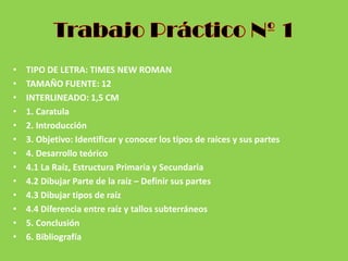 • TIPO DE LETRA: TIMES NEW ROMAN
• TAMAÑO FUENTE: 12
• INTERLINEADO: 1,5 CM
• 1. Caratula
• 2. Introducción
• 3. Objetivo: Identificar y conocer los tipos de raíces y sus partes
• 4. Desarrollo teórico
• 4.1 La Raíz, Estructura Primaria y Secundaria
• 4.2 Dibujar Parte de la raíz – Definir sus partes
• 4.3 Dibujar tipos de raíz
• 4.4 Diferencia entre raíz y tallos subterráneos
• 5. Conclusión
• 6. Bibliografía
 