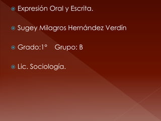  Expresión Oral y Escrita. 
 Sugey Milagros Hernández Verdín 
 Grado:1° Grupo: B 
 Lic. Sociología. 
 