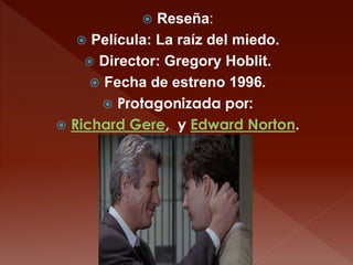  Reseña: 
 Película: La raíz del miedo. 
 Director: Gregory Hoblit. 
 Fecha de estreno 1996. 
 Protagonizada por: 
 ...