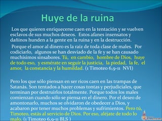 Los que quieren enriquecerse caen en la tentación y se vuelven esclavos de sus muchos deseos.  Estos afanes insensatos y dañinos hunden a la gente en la ruina y en la destrucción. Porque el amor al dinero es la raíz de toda clase de males.  Por codiciarlo,  algunos se han desviado de la fe y se han causado muchísimos sinsabores.  Tú,  en cambio,  hombre de Dios,  huye de todo eso,  y esmérate en seguir la justicia,  la piedad,  la fe,  el amor,  la constancia y la humildad . (1 Timoteo 6,9-11  NVI) Pero los que sólo piensan en ser ricos caen en las trampas de Satanás. Son tentados a hacer cosas tontas y perjudiciales, que terminan por destruirlos totalmente. Porque todos los males comienzan cuando sólo se piensa en el dinero. Por el deseo de amontonarlo, muchos se olvidaron de obedecer a Dios, y acabaron por tener muchos problemas y sufrimientos.  Pero tú, Timoteo, estás al servicio de Dios. Por eso, aléjate de todo lo malo.  (1 Timoteo 6,9-11 BLS ) 