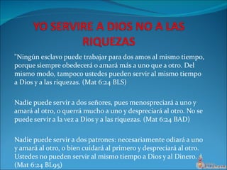 "Ningún esclavo puede trabajar para dos amos al mismo tiempo, porque siempre obedecerá o amará más a uno que a otro. Del mismo modo, tampoco ustedes pueden servir al mismo tiempo a Dios y a las riquezas. (Mat 6:24 BLS) Nadie puede servir a dos señores, pues menospreciará a uno y amará al otro, o querrá mucho a uno y despreciará al otro. No se puede servir a la vez a Dios y a las riquezas. (Mat 6:24 BAD) Nadie puede servir a dos patrones: necesariamente odiará a uno y amará al otro, o bien cuidará al primero y despreciará al otro. Ustedes no pueden servir al mismo tiempo a Dios y al Dinero. (Mat 6:24 BL95) 