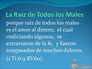 porque raíz de todos los males es el amor al dinero,  el cual codiciando algunos,  se extraviaron de la fe,  y fueron traspasados de muchos dolores. (1 Ti 6:9 RV60).  