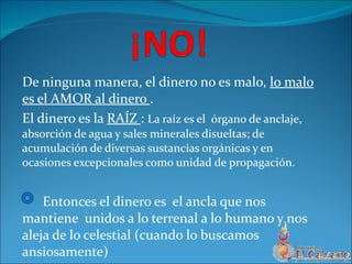 De ninguna manera, el dinero no es malo,  lo malo es el AMOR al dinero  . El dinero es la  RAÍZ  :  La raíz es el   órgano de anclaje, absorción de agua y sales minerales disueltas; de acumulación de diversas sustancias orgánicas y en ocasiones excepcionales como unidad de propagación. Entonces el dinero es  el ancla que nos mantiene  unidos a lo terrenal a lo humano y nos aleja de lo celestial (cuando lo buscamos ansiosamente) 
