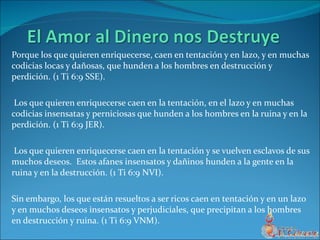 Porque los que quieren enriquecerse, caen en tentación y en lazo, y en muchas codicias locas y dañosas, que hunden a los hombres en destrucción y perdición.  (1 Ti 6:9 SSE).  Los que quieren enriquecerse caen en la tentación, en el lazo y en muchas codicias insensatas y perniciosas que hunden a los hombres en la ruina y en la perdición.  (1 Ti 6:9 JER).  Los que quieren enriquecerse caen en la tentación y se vuelven esclavos de sus muchos deseos.  Estos afanes insensatos y dañinos hunden a la gente en la ruina y en la destrucción.  (1 Ti 6:9 NVI).  Sin embargo, los que están resueltos a ser ricos caen en tentación y en un lazo y en muchos deseos insensatos y perjudiciales, que precipitan a los hombres en destrucción y ruina.  (1 Ti 6:9 VNM).  