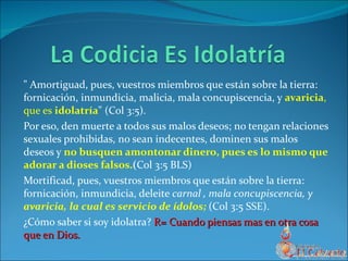 " Amortiguad, pues, vuestros miembros que están sobre la tierra: fornicación, inmundicia, malicia, mala concupiscencia, y  avaricia , que es  idolatría " (Col 3:5). Por eso, den muerte a todos sus malos deseos; no tengan relaciones sexuales prohibidas, no sean indecentes, dominen sus malos deseos y  no busquen amontonar dinero, pues es lo mismo que adorar a dioses falsos. ( Col 3:5 BLS) Mortificad, pues, vuestros miembros que están sobre la tierra: fornicación, inmundicia, deleite  carnal , mala concupiscencia, y  avaricia, la cual es servicio de ídolos;   (Col 3:5 SSE). ¿Cómo saber si soy idolatra?  R= Cuando piensas mas en otra cosa que en Dios. 