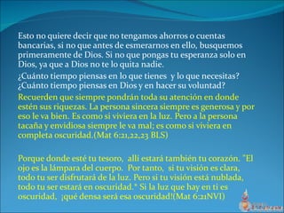 Esto no quiere decir que no tengamos ahorros o cuentas bancarias, si no que antes de esmerarnos en ello, busquemos primeramente de Dios. Si no que pongas tu esperanza solo en Dios, ya que a Dios no te lo quita nadie. ¿Cuánto tiempo piensas en lo que tienes  y lo que necesitas?¿Cuánto tiempo piensas en Dios y en hacer su voluntad? Recuerden que siempre pondrán toda su atención en donde estén sus riquezas. La persona sincera siempre es generosa y por eso le va bien. Es como si viviera en la luz. Pero a la persona tacaña y envidiosa siempre le va mal; es como si viviera en completa oscuridad.(Mat 6:21,22,23 BLS) Porque donde esté tu tesoro,  allí estará también tu corazón. "El ojo es la lámpara del cuerpo.  Por tanto,  si tu visión es clara,  todo tu ser disfrutará de la luz. Pero si tu visión está nublada,  todo tu ser estará en oscuridad.* Si la luz que hay en ti es oscuridad,  ¡qué densa será esa oscuridad!(Mat 6:21NVI) 