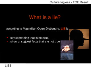 What is a lie?   According to  Macmillan Open Dictionary,  LIE  is    say something that is not true . show or suggest facts that are not true 